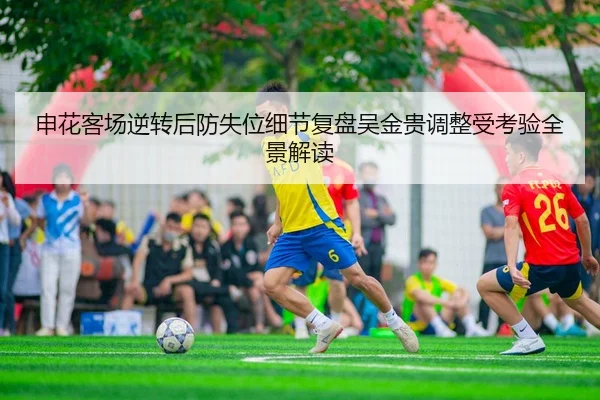 申花客场逆转后防失位细节复盘吴金贵调整受考验全景解读