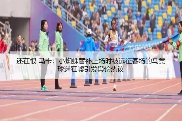 还在恨 马卡:小蜘蛛替补上场时被远征客场的马竞球迷狂嘘引发舆论热议